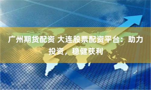 广州期货配资 大连股票配资平台：助力投资，稳健获利