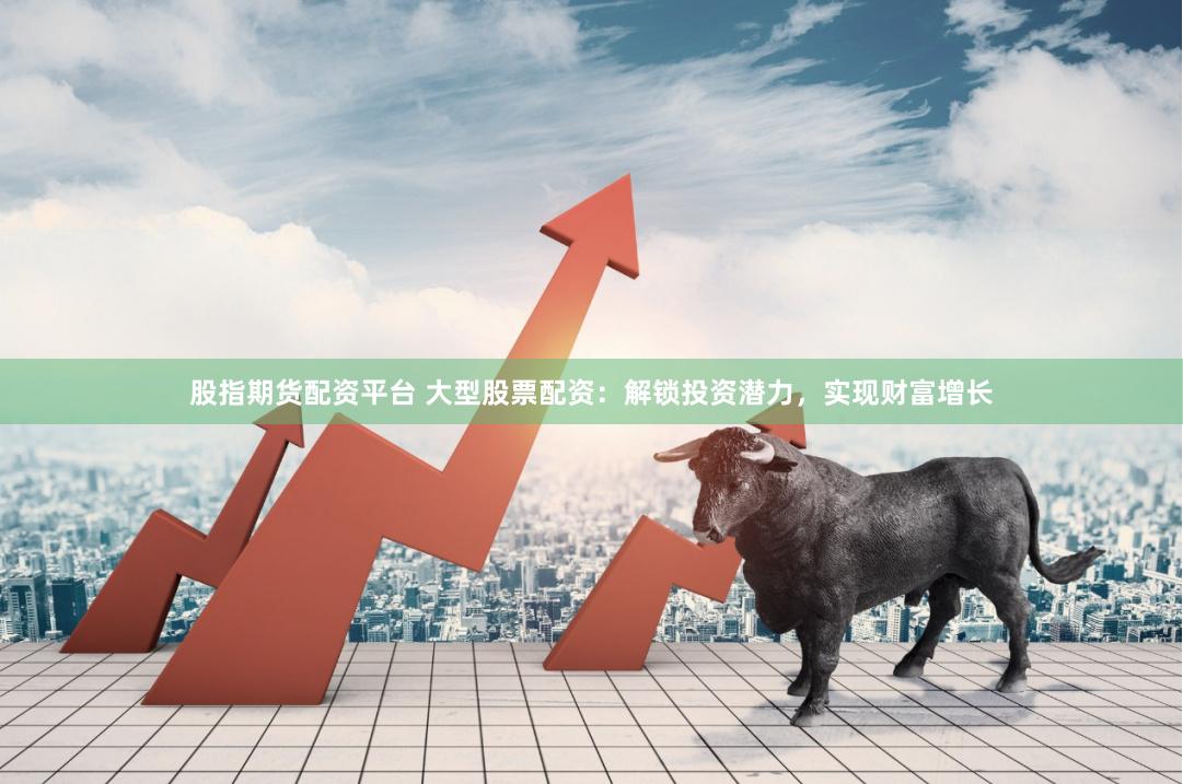 股指期货配资平台 大型股票配资：解锁投资潜力，实现财富增长