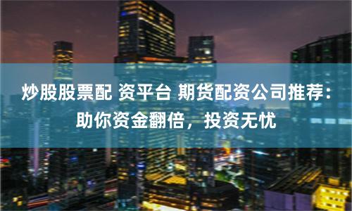 炒股股票配 资平台 期货配资公司推荐：助你资金翻倍，投资无忧
