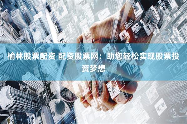 榆林股票配资 配资股票网：助您轻松实现股票投资梦想