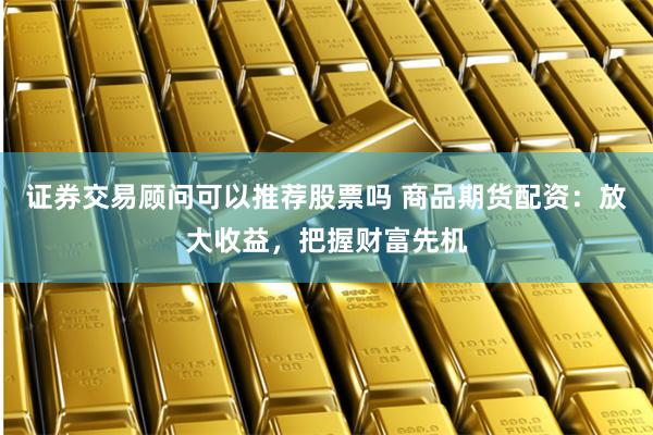 证券交易顾问可以推荐股票吗 商品期货配资：放大收益，把握财富先机