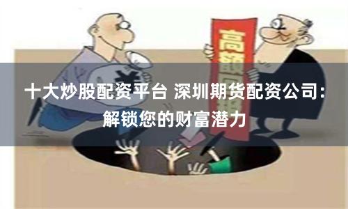 十大炒股配资平台 深圳期货配资公司：解锁您的财富潜力