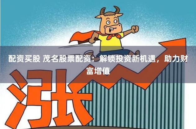 配资买股 茂名股票配资：解锁投资新机遇，助力财富增值