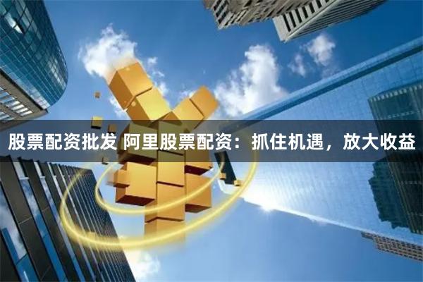 股票配资批发 阿里股票配资：抓住机遇，放大收益